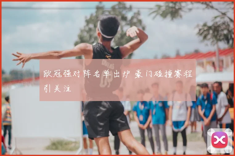 欧冠强对阵名单出炉 豪门碰撞赛程引关注