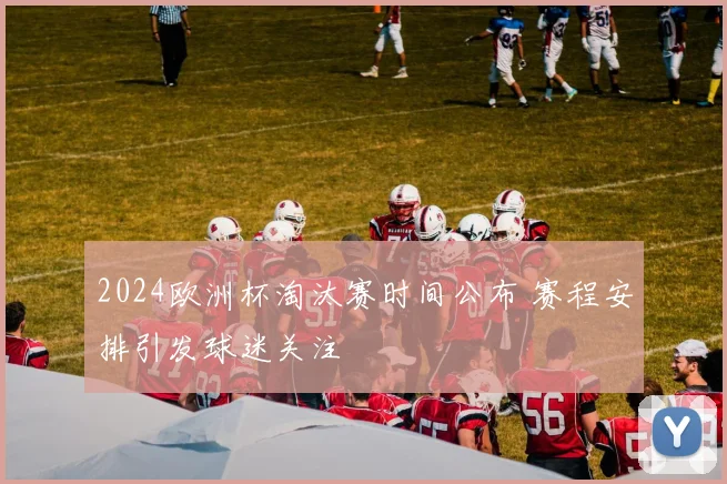 2024欧洲杯淘汰赛时间公布 赛程安排引发球迷关注