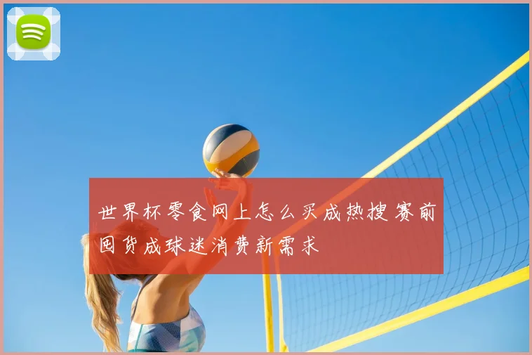 世界杯零食网上怎么买成热搜 赛前囤货成球迷消费新需求