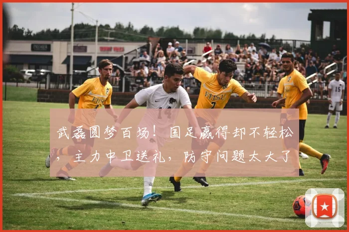 武磊圆梦百场！国足赢得却不轻松，主力中卫送礼，防守问题太大了
