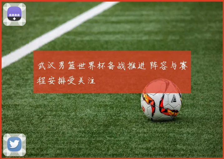 武汉男篮世界杯备战推进 阵容与赛程安排受关注