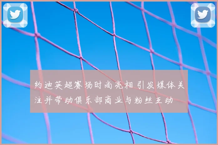 约迪英超赛场时尚亮相 引发媒体关注并带动俱乐部商业与粉丝互动