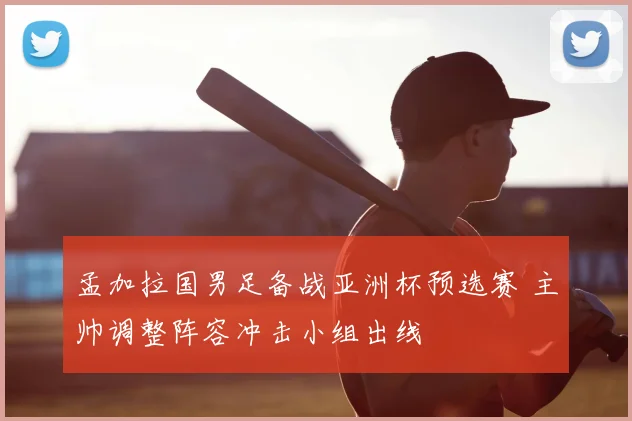 孟加拉国男足备战亚洲杯预选赛 主帅调整阵容冲击小组出线
