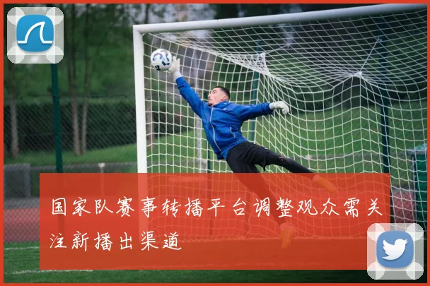 国家队赛事转播平台调整观众需关注新播出渠道