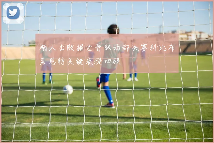 湖人击败掘金晋级西部决赛科比布莱恩特关键表现回顾