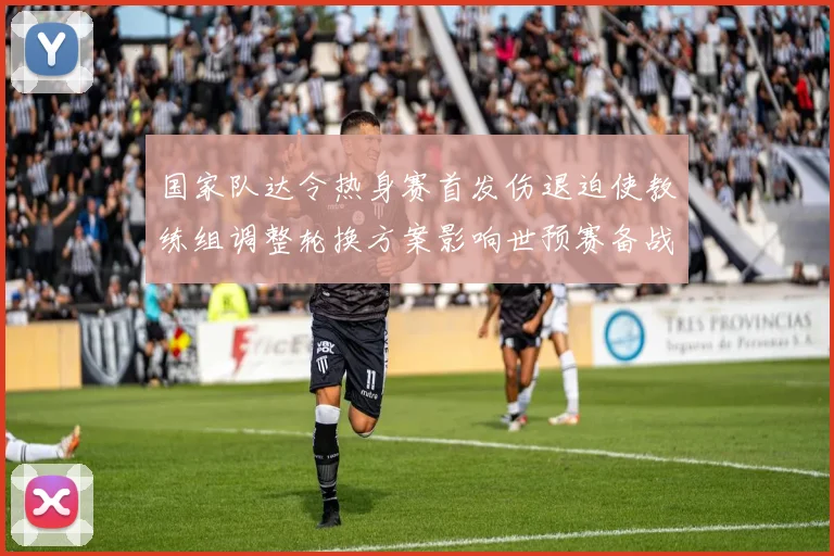国家队达令热身赛首发伤退迫使教练组调整轮换方案影响世预赛备战阵容