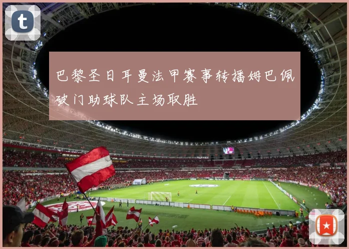 巴黎圣日耳曼法甲赛事转播姆巴佩破门助球队主场取胜