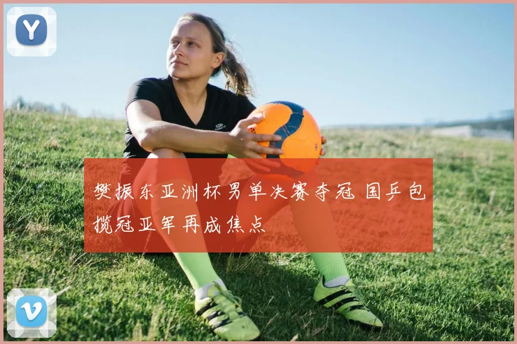 樊振东亚洲杯男单决赛夺冠 国乒包揽冠亚军再成焦点