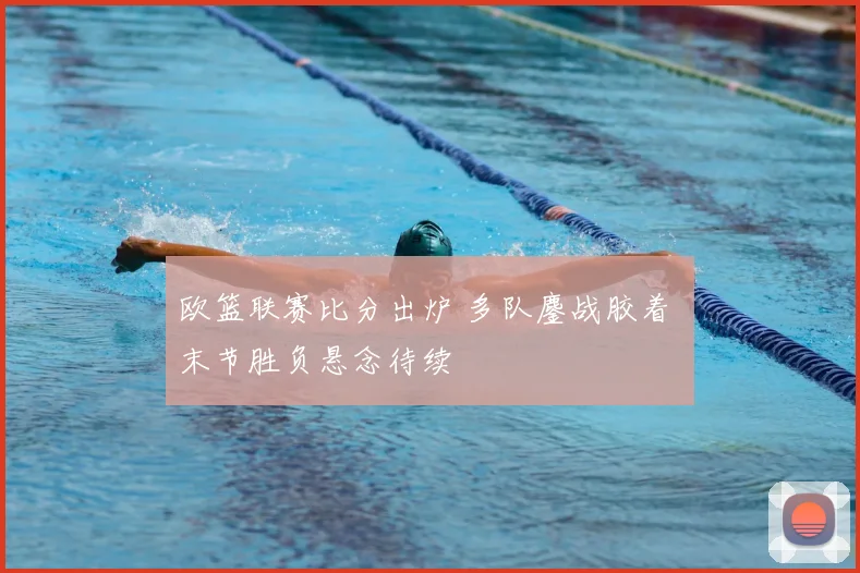 欧篮联赛比分出炉 多队鏖战胶着 末节胜负悬念待续