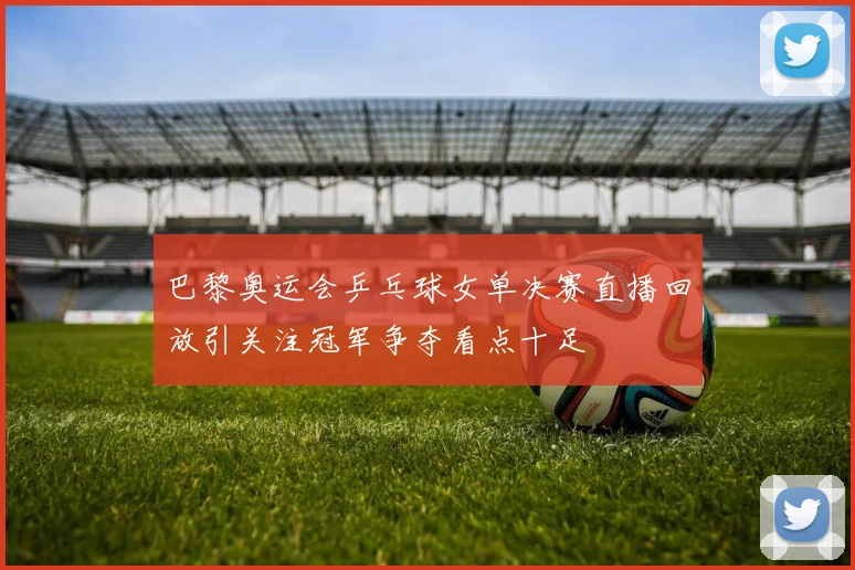 巴黎奥运会乒乓球女单决赛直播回放引关注冠军争夺看点十足