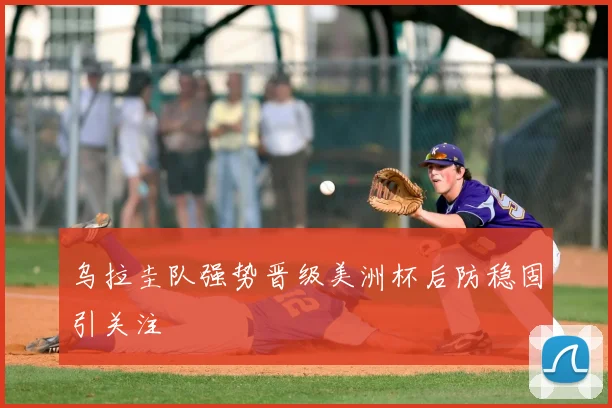乌拉圭队强势晋级美洲杯后防稳固引关注