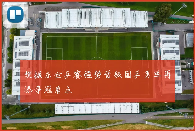 樊振东世乒赛强势晋级国乒男单再添争冠看点