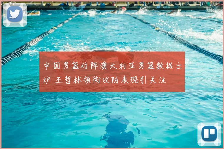中国男篮对阵澳大利亚男篮数据出炉 王哲林领衔攻防表现引关注