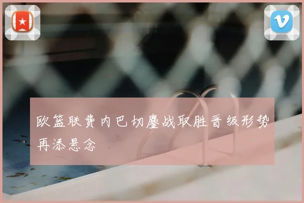 欧篮联费内巴切鏖战取胜晋级形势再添悬念
