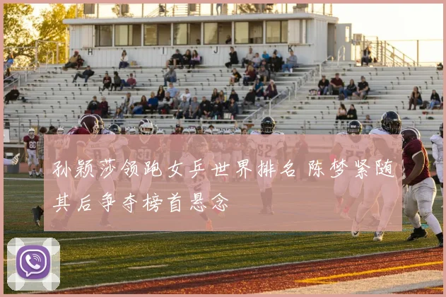 孙颖莎领跑女乒世界排名 陈梦紧随其后争夺榜首悬念