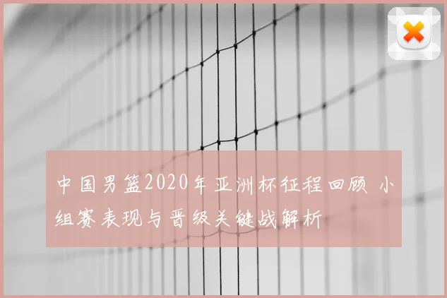 中国男篮2020年亚洲杯征程回顾 小组赛表现与晋级关键战解析