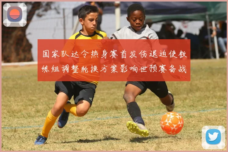 国家队达令热身赛首发伤退迫使教练组调整轮换方案影响世预赛备战阵容