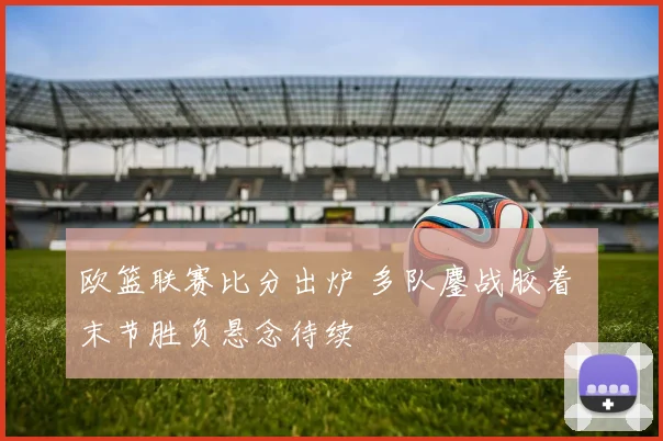 欧篮联赛比分出炉 多队鏖战胶着 末节胜负悬念待续