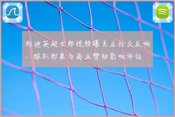 约迪英超女郎视频曝光后社交反响、球队形象与商业赞助影响评估