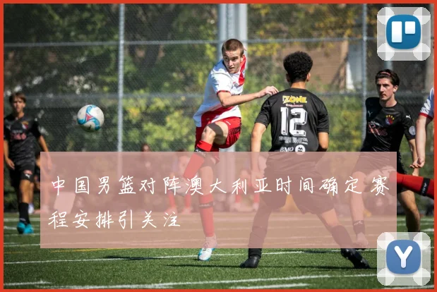 中国男篮对阵澳大利亚时间确定 赛程安排引关注