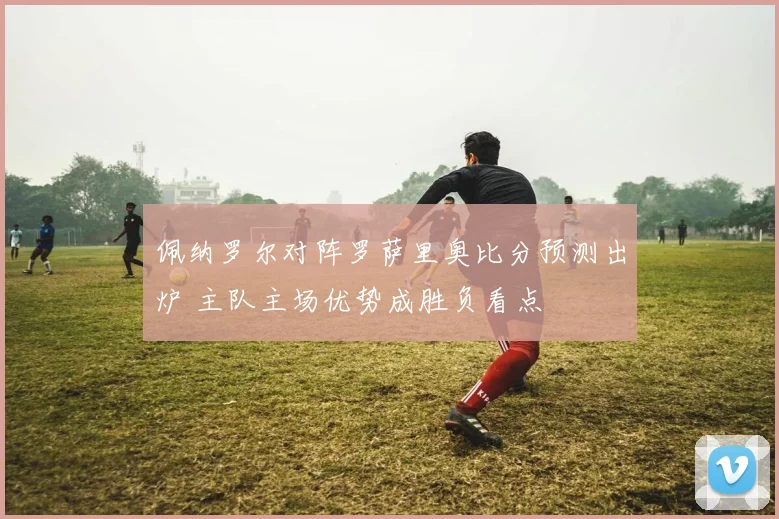 佩纳罗尔对阵罗萨里奥比分预测出炉 主队主场优势成胜负看点