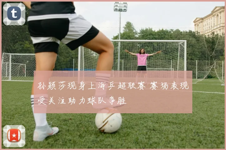 孙颖莎现身上海乒超联赛 赛场表现受关注助力球队争胜
