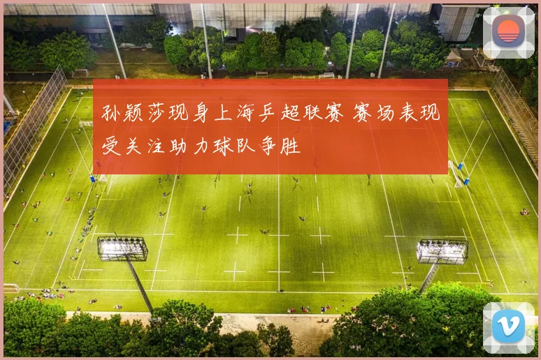 孙颖莎现身上海乒超联赛 赛场表现受关注助力球队争胜