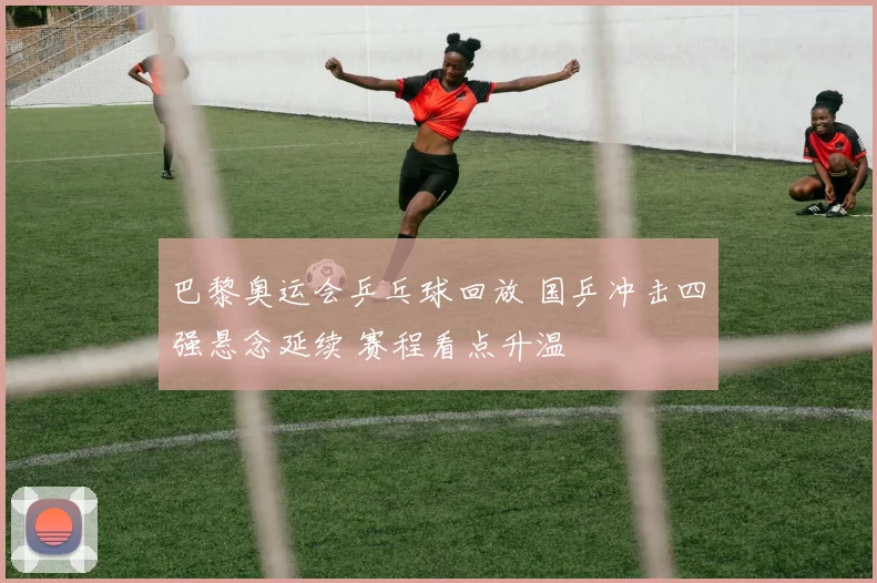 巴黎奥运会乒乓球回放 国乒冲击四强悬念延续 赛程看点升温