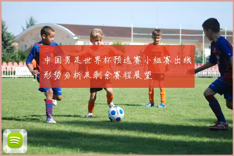 中国男足世界杯预选赛小组赛出线形势分析及剩余赛程展望