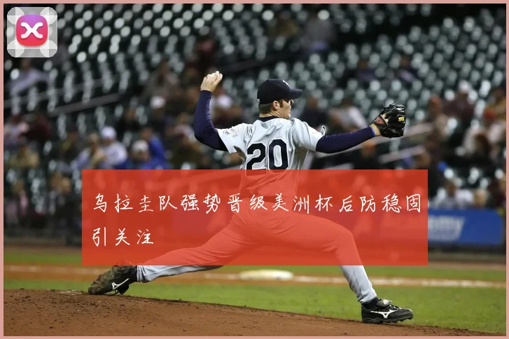 乌拉圭队强势晋级美洲杯后防稳固引关注