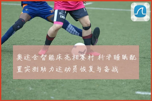 奥运会智能床亮相赛村 科学睡眠配置实测助力运动员恢复与备战