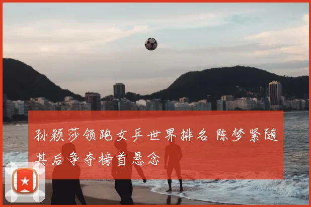 孙颖莎领跑女乒世界排名 陈梦紧随其后争夺榜首悬念