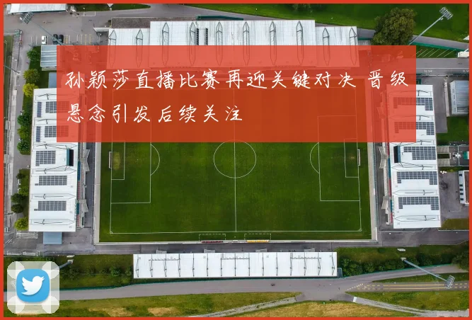 孙颖莎直播比赛再迎关键对决 晋级悬念引发后续关注