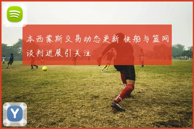 本西蒙斯交易动态更新 快船与篮网谈判进展引关注