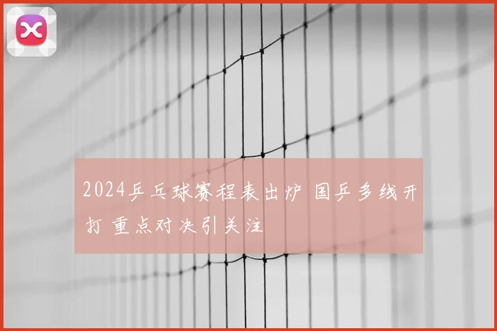 2024乒乓球赛程表出炉 国乒多线开打 重点对决引关注