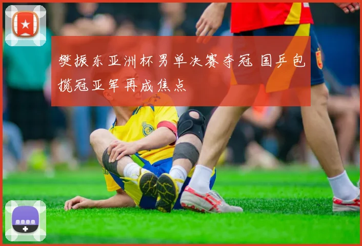 樊振东亚洲杯男单决赛夺冠 国乒包揽冠亚军再成焦点