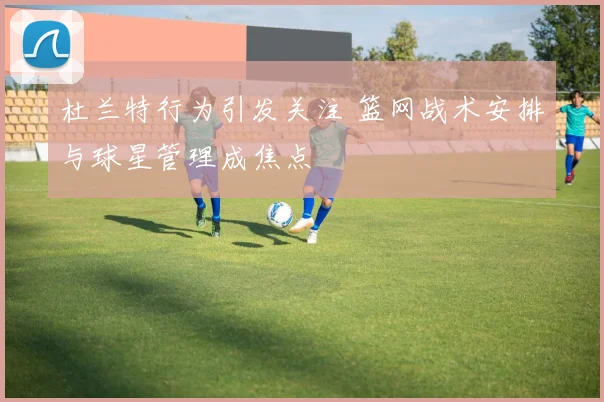 杜兰特行为引发关注 篮网战术安排与球星管理成焦点