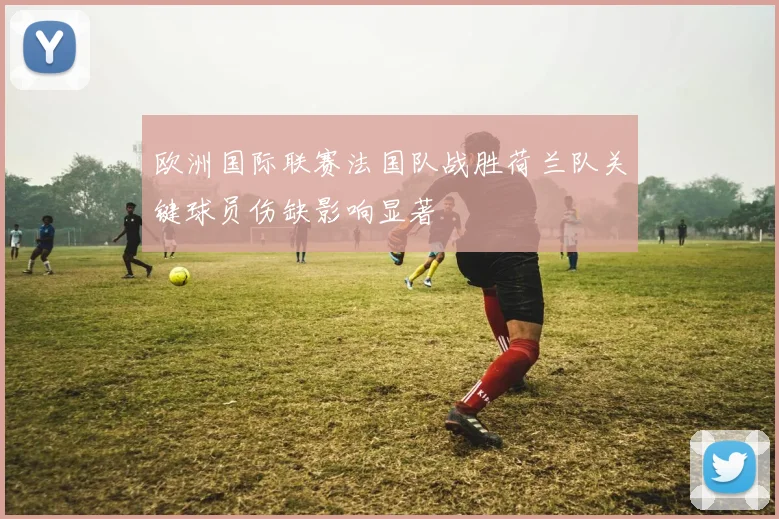欧洲国际联赛法国队战胜荷兰队关键球员伤缺影响显著