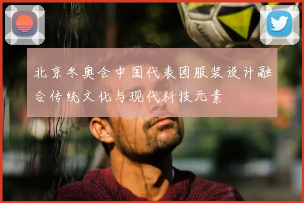 北京冬奥会中国代表团服装设计融合传统文化与现代科技元素