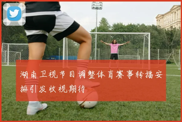 湖南卫视节目调整体育赛事转播安排引发收视期待