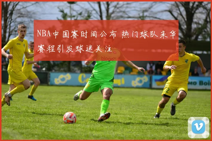 NBA中国赛时间公布 热门球队来华赛程引发球迷关注