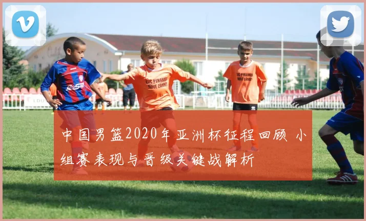 中国男篮2020年亚洲杯征程回顾 小组赛表现与晋级关键战解析